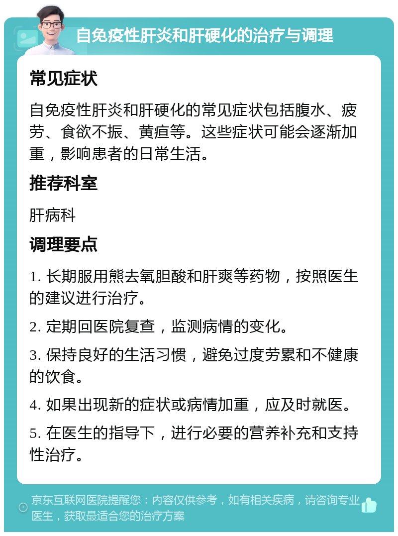 自免疫性肝炎和肝硬化的治疗与调理 常见症状 自免疫性肝炎和肝硬化的常见症状包括腹水、疲劳、食欲不振、黄疸等。这些症状可能会逐渐加重，影响患者的日常生活。 推荐科室 肝病科 调理要点 1. 长期服用熊去氧胆酸和肝爽等药物，按照医生的建议进行治疗。 2. 定期回医院复查，监测病情的变化。 3. 保持良好的生活习惯，避免过度劳累和不健康的饮食。 4. 如果出现新的症状或病情加重，应及时就医。 5. 在医生的指导下，进行必要的营养补充和支持性治疗。