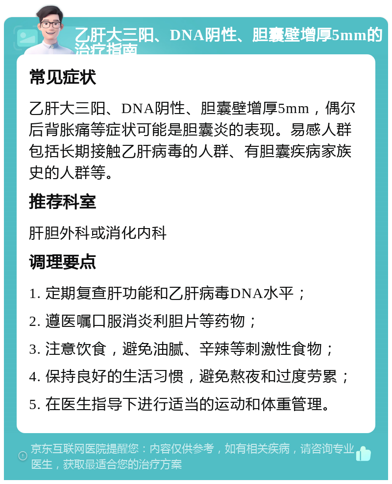 乙肝大三阳、DNA阴性、胆囊壁增厚5mm的治疗指南 常见症状 乙肝大三阳、DNA阴性、胆囊壁增厚5mm，偶尔后背胀痛等症状可能是胆囊炎的表现。易感人群包括长期接触乙肝病毒的人群、有胆囊疾病家族史的人群等。 推荐科室 肝胆外科或消化内科 调理要点 1. 定期复查肝功能和乙肝病毒DNA水平； 2. 遵医嘱口服消炎利胆片等药物； 3. 注意饮食，避免油腻、辛辣等刺激性食物； 4. 保持良好的生活习惯，避免熬夜和过度劳累； 5. 在医生指导下进行适当的运动和体重管理。