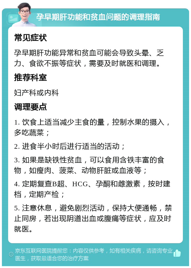 孕早期肝功能和贫血问题的调理指南 常见症状 孕早期肝功能异常和贫血可能会导致头晕、乏力、食欲不振等症状，需要及时就医和调理。 推荐科室 妇产科或内科 调理要点 1. 饮食上适当减少主食的量，控制水果的摄入，多吃蔬菜； 2. 进食半小时后进行适当的活动； 3. 如果是缺铁性贫血，可以食用含铁丰富的食物，如瘦肉、菠菜、动物肝脏或血液等； 4. 定期复查B超、HCG、孕酮和雌激素，按时建档，定期产检； 5. 注意休息，避免剧烈活动，保持大便通畅，禁止同房，若出现阴道出血或腹痛等症状，应及时就医。