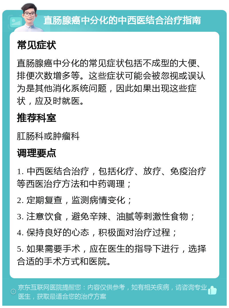 直肠腺癌中分化的中西医结合治疗指南 常见症状 直肠腺癌中分化的常见症状包括不成型的大便、排便次数增多等。这些症状可能会被忽视或误认为是其他消化系统问题，因此如果出现这些症状，应及时就医。 推荐科室 肛肠科或肿瘤科 调理要点 1. 中西医结合治疗，包括化疗、放疗、免疫治疗等西医治疗方法和中药调理； 2. 定期复查，监测病情变化； 3. 注意饮食，避免辛辣、油腻等刺激性食物； 4. 保持良好的心态，积极面对治疗过程； 5. 如果需要手术，应在医生的指导下进行，选择合适的手术方式和医院。