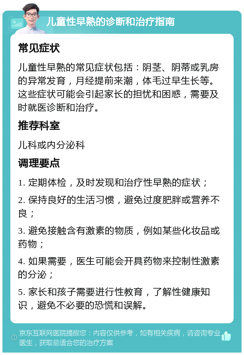 儿童性早熟的诊断和治疗指南 常见症状 儿童性早熟的常见症状包括：阴茎、阴蒂或乳房的异常发育，月经提前来潮，体毛过早生长等。这些症状可能会引起家长的担忧和困惑，需要及时就医诊断和治疗。 推荐科室 儿科或内分泌科 调理要点 1. 定期体检，及时发现和治疗性早熟的症状； 2. 保持良好的生活习惯，避免过度肥胖或营养不良； 3. 避免接触含有激素的物质，例如某些化妆品或药物； 4. 如果需要，医生可能会开具药物来控制性激素的分泌； 5. 家长和孩子需要进行性教育，了解性健康知识，避免不必要的恐慌和误解。