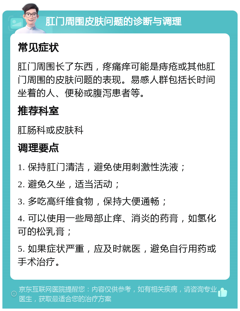 肛门周围皮肤问题的诊断与调理 常见症状 肛门周围长了东西，疼痛痒可能是痔疮或其他肛门周围的皮肤问题的表现。易感人群包括长时间坐着的人、便秘或腹泻患者等。 推荐科室 肛肠科或皮肤科 调理要点 1. 保持肛门清洁，避免使用刺激性洗液； 2. 避免久坐，适当活动； 3. 多吃高纤维食物，保持大便通畅； 4. 可以使用一些局部止痒、消炎的药膏，如氢化可的松乳膏； 5. 如果症状严重，应及时就医，避免自行用药或手术治疗。