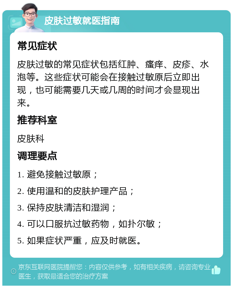 皮肤过敏就医指南 常见症状 皮肤过敏的常见症状包括红肿、瘙痒、皮疹、水泡等。这些症状可能会在接触过敏原后立即出现，也可能需要几天或几周的时间才会显现出来。 推荐科室 皮肤科 调理要点 1. 避免接触过敏原； 2. 使用温和的皮肤护理产品； 3. 保持皮肤清洁和湿润； 4. 可以口服抗过敏药物，如扑尔敏； 5. 如果症状严重，应及时就医。