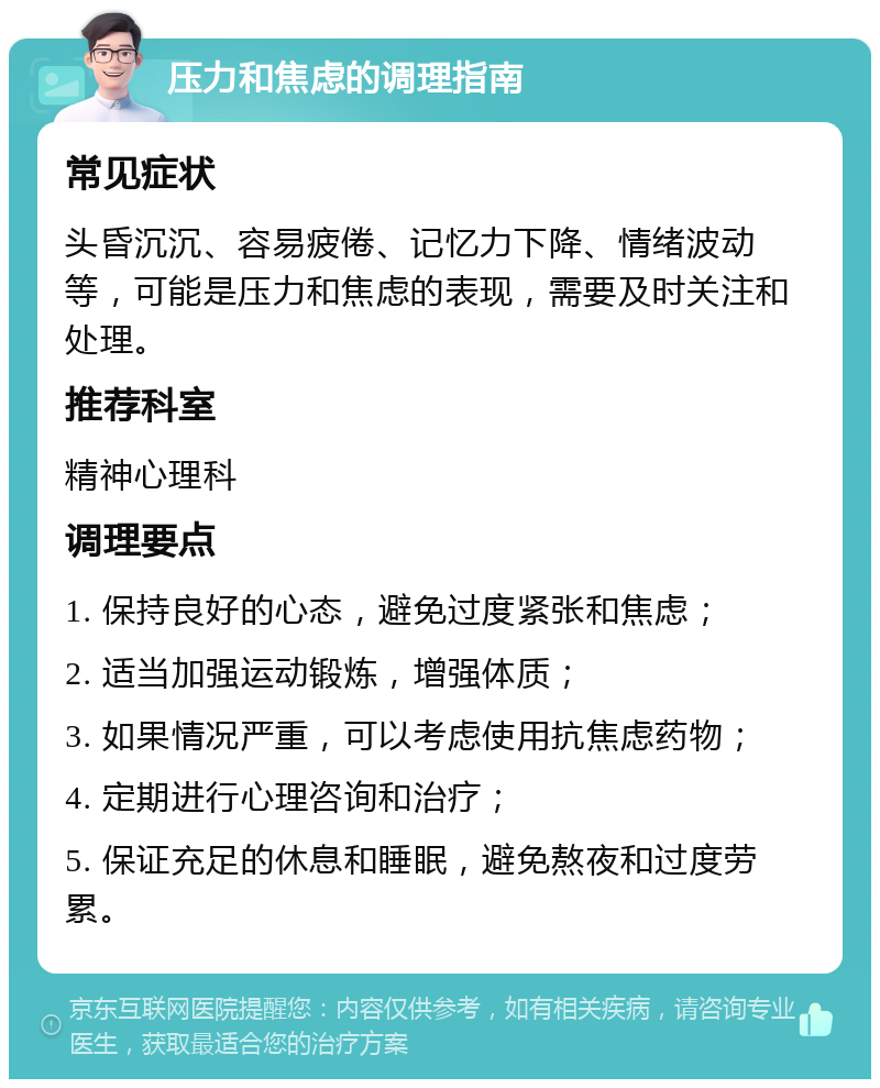 压力和焦虑的调理指南 常见症状 头昏沉沉、容易疲倦、记忆力下降、情绪波动等，可能是压力和焦虑的表现，需要及时关注和处理。 推荐科室 精神心理科 调理要点 1. 保持良好的心态，避免过度紧张和焦虑； 2. 适当加强运动锻炼，增强体质； 3. 如果情况严重，可以考虑使用抗焦虑药物； 4. 定期进行心理咨询和治疗； 5. 保证充足的休息和睡眠，避免熬夜和过度劳累。