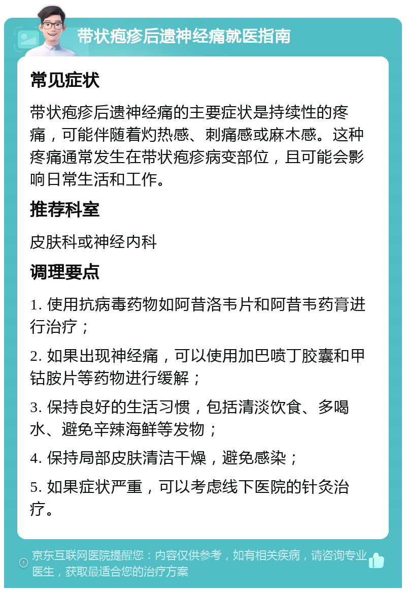 带状疱疹后遗神经痛就医指南 常见症状 带状疱疹后遗神经痛的主要症状是持续性的疼痛，可能伴随着灼热感、刺痛感或麻木感。这种疼痛通常发生在带状疱疹病变部位，且可能会影响日常生活和工作。 推荐科室 皮肤科或神经内科 调理要点 1. 使用抗病毒药物如阿昔洛韦片和阿昔韦药膏进行治疗； 2. 如果出现神经痛，可以使用加巴喷丁胶囊和甲钴胺片等药物进行缓解； 3. 保持良好的生活习惯，包括清淡饮食、多喝水、避免辛辣海鲜等发物； 4. 保持局部皮肤清洁干燥，避免感染； 5. 如果症状严重，可以考虑线下医院的针灸治疗。