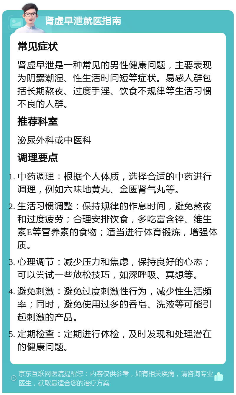 肾虚早泄就医指南 常见症状 肾虚早泄是一种常见的男性健康问题，主要表现为阴囊潮湿、性生活时间短等症状。易感人群包括长期熬夜、过度手淫、饮食不规律等生活习惯不良的人群。 推荐科室 泌尿外科或中医科 调理要点 中药调理：根据个人体质，选择合适的中药进行调理，例如六味地黄丸、金匮肾气丸等。 生活习惯调整：保持规律的作息时间，避免熬夜和过度疲劳；合理安排饮食，多吃富含锌、维生素E等营养素的食物；适当进行体育锻炼，增强体质。 心理调节：减少压力和焦虑，保持良好的心态；可以尝试一些放松技巧，如深呼吸、冥想等。 避免刺激：避免过度刺激性行为，减少性生活频率；同时，避免使用过多的香皂、洗液等可能引起刺激的产品。 定期检查：定期进行体检，及时发现和处理潜在的健康问题。