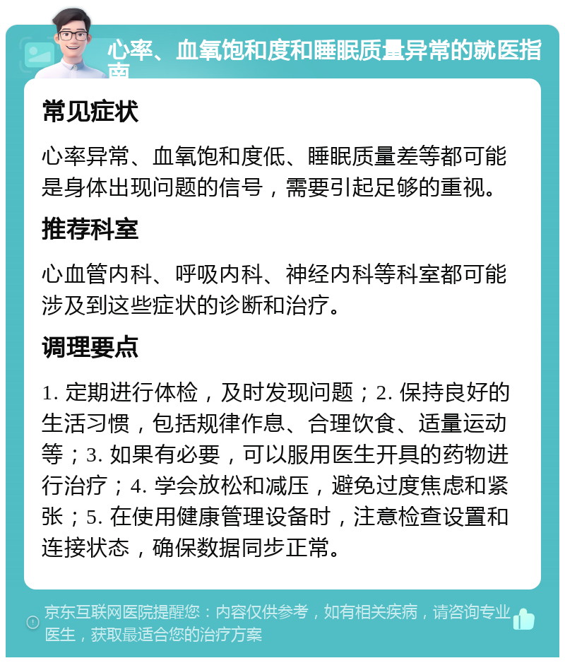 心率、血氧饱和度和睡眠质量异常的就医指南 常见症状 心率异常、血氧饱和度低、睡眠质量差等都可能是身体出现问题的信号，需要引起足够的重视。 推荐科室 心血管内科、呼吸内科、神经内科等科室都可能涉及到这些症状的诊断和治疗。 调理要点 1. 定期进行体检，及时发现问题；2. 保持良好的生活习惯，包括规律作息、合理饮食、适量运动等；3. 如果有必要，可以服用医生开具的药物进行治疗；4. 学会放松和减压，避免过度焦虑和紧张；5. 在使用健康管理设备时，注意检查设置和连接状态，确保数据同步正常。