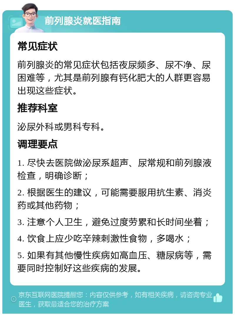 前列腺炎就医指南 常见症状 前列腺炎的常见症状包括夜尿频多、尿不净、尿困难等，尤其是前列腺有钙化肥大的人群更容易出现这些症状。 推荐科室 泌尿外科或男科专科。 调理要点 1. 尽快去医院做泌尿系超声、尿常规和前列腺液检查，明确诊断； 2. 根据医生的建议，可能需要服用抗生素、消炎药或其他药物； 3. 注意个人卫生，避免过度劳累和长时间坐着； 4. 饮食上应少吃辛辣刺激性食物，多喝水； 5. 如果有其他慢性疾病如高血压、糖尿病等，需要同时控制好这些疾病的发展。