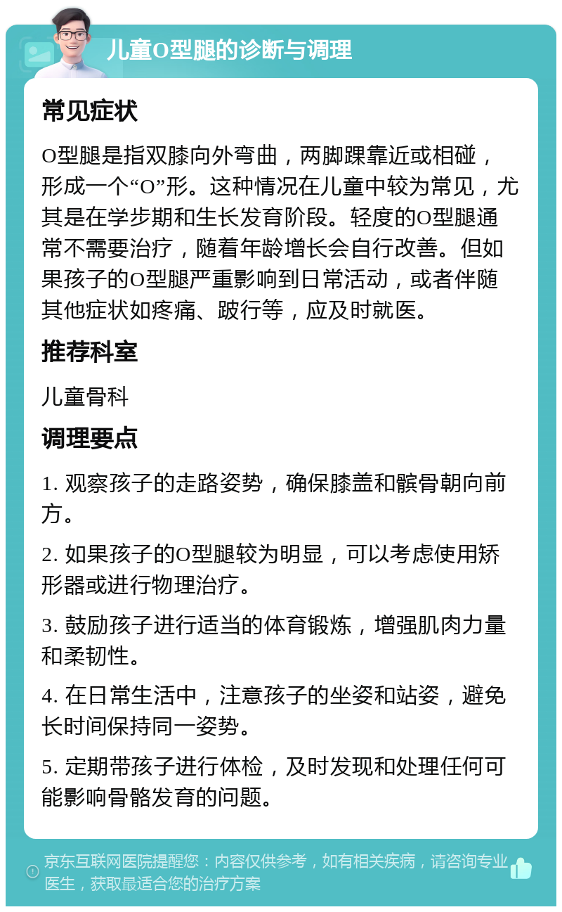 儿童O型腿的诊断与调理 常见症状 O型腿是指双膝向外弯曲，两脚踝靠近或相碰，形成一个“O”形。这种情况在儿童中较为常见，尤其是在学步期和生长发育阶段。轻度的O型腿通常不需要治疗，随着年龄增长会自行改善。但如果孩子的O型腿严重影响到日常活动，或者伴随其他症状如疼痛、跛行等，应及时就医。 推荐科室 儿童骨科 调理要点 1. 观察孩子的走路姿势，确保膝盖和髌骨朝向前方。 2. 如果孩子的O型腿较为明显，可以考虑使用矫形器或进行物理治疗。 3. 鼓励孩子进行适当的体育锻炼，增强肌肉力量和柔韧性。 4. 在日常生活中，注意孩子的坐姿和站姿，避免长时间保持同一姿势。 5. 定期带孩子进行体检，及时发现和处理任何可能影响骨骼发育的问题。