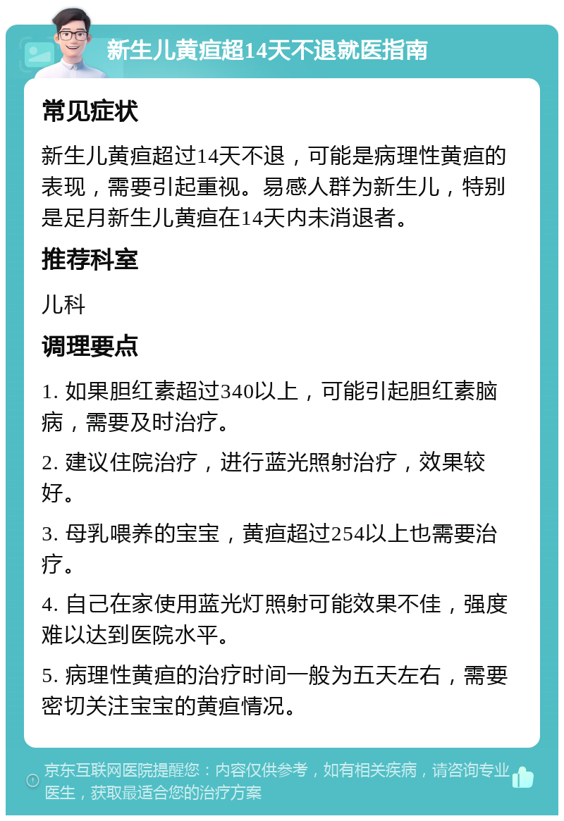 新生儿黄疸超14天不退就医指南 常见症状 新生儿黄疸超过14天不退，可能是病理性黄疸的表现，需要引起重视。易感人群为新生儿，特别是足月新生儿黄疸在14天内未消退者。 推荐科室 儿科 调理要点 1. 如果胆红素超过340以上，可能引起胆红素脑病，需要及时治疗。 2. 建议住院治疗，进行蓝光照射治疗，效果较好。 3. 母乳喂养的宝宝，黄疸超过254以上也需要治疗。 4. 自己在家使用蓝光灯照射可能效果不佳，强度难以达到医院水平。 5. 病理性黄疸的治疗时间一般为五天左右，需要密切关注宝宝的黄疸情况。