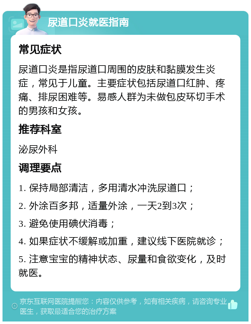 尿道口炎就医指南 常见症状 尿道口炎是指尿道口周围的皮肤和黏膜发生炎症，常见于儿童。主要症状包括尿道口红肿、疼痛、排尿困难等。易感人群为未做包皮环切手术的男孩和女孩。 推荐科室 泌尿外科 调理要点 1. 保持局部清洁，多用清水冲洗尿道口； 2. 外涂百多邦，适量外涂，一天2到3次； 3. 避免使用碘伏消毒； 4. 如果症状不缓解或加重，建议线下医院就诊； 5. 注意宝宝的精神状态、尿量和食欲变化，及时就医。