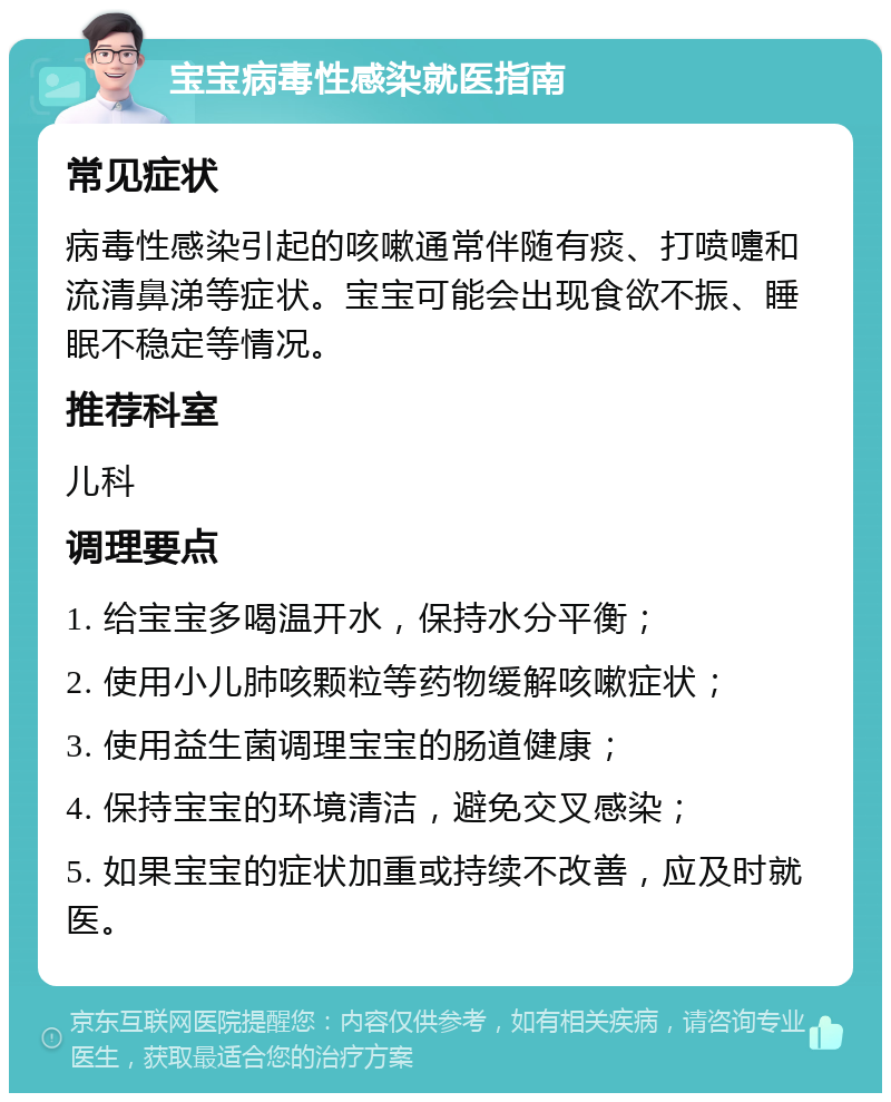 宝宝病毒性感染就医指南 常见症状 病毒性感染引起的咳嗽通常伴随有痰、打喷嚏和流清鼻涕等症状。宝宝可能会出现食欲不振、睡眠不稳定等情况。 推荐科室 儿科 调理要点 1. 给宝宝多喝温开水，保持水分平衡； 2. 使用小儿肺咳颗粒等药物缓解咳嗽症状； 3. 使用益生菌调理宝宝的肠道健康； 4. 保持宝宝的环境清洁，避免交叉感染； 5. 如果宝宝的症状加重或持续不改善，应及时就医。