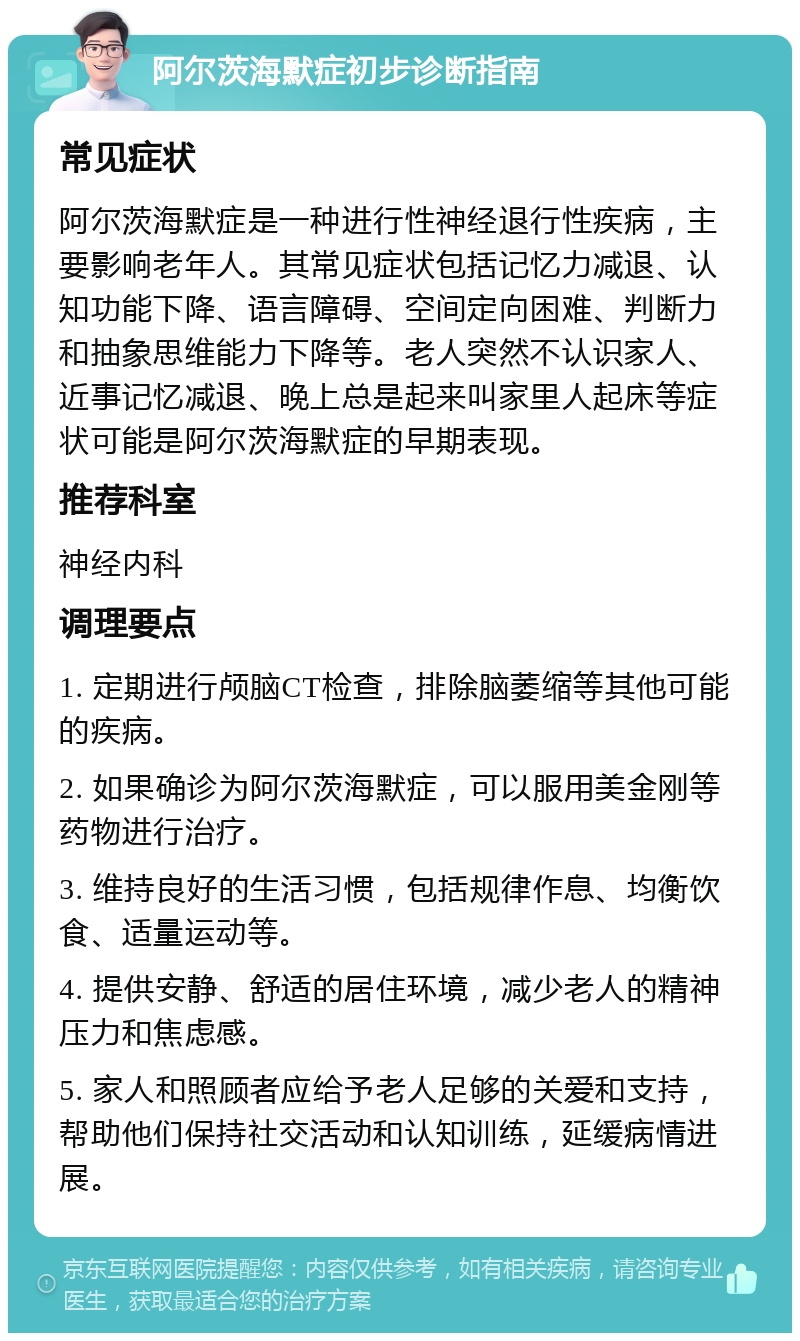 阿尔茨海默症初步诊断指南 常见症状 阿尔茨海默症是一种进行性神经退行性疾病，主要影响老年人。其常见症状包括记忆力减退、认知功能下降、语言障碍、空间定向困难、判断力和抽象思维能力下降等。老人突然不认识家人、近事记忆减退、晚上总是起来叫家里人起床等症状可能是阿尔茨海默症的早期表现。 推荐科室 神经内科 调理要点 1. 定期进行颅脑CT检查，排除脑萎缩等其他可能的疾病。 2. 如果确诊为阿尔茨海默症，可以服用美金刚等药物进行治疗。 3. 维持良好的生活习惯，包括规律作息、均衡饮食、适量运动等。 4. 提供安静、舒适的居住环境，减少老人的精神压力和焦虑感。 5. 家人和照顾者应给予老人足够的关爱和支持，帮助他们保持社交活动和认知训练，延缓病情进展。