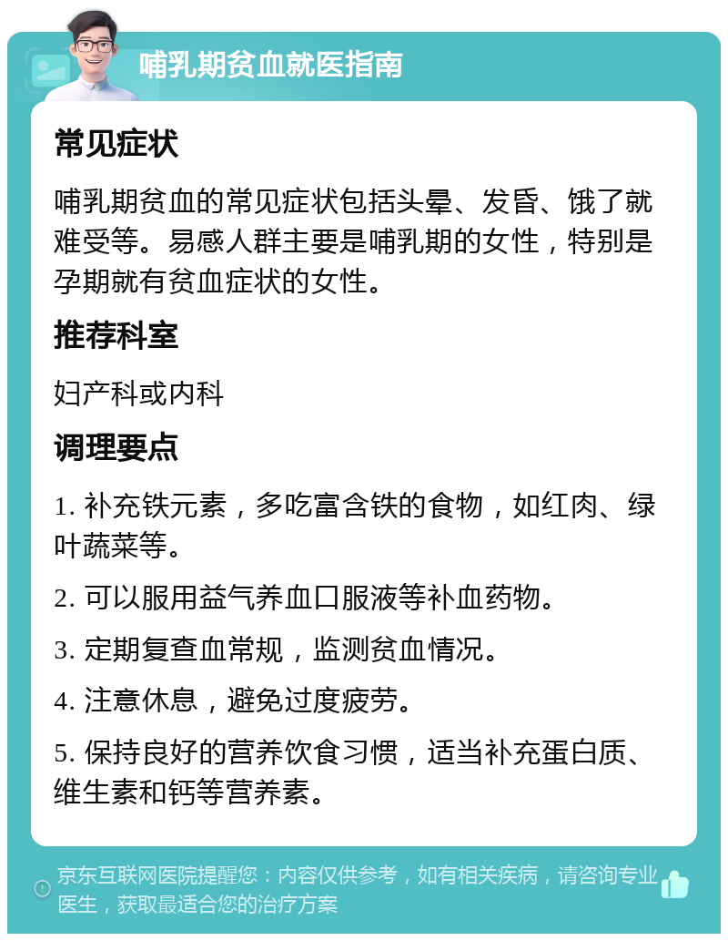 哺乳期贫血就医指南 常见症状 哺乳期贫血的常见症状包括头晕、发昏、饿了就难受等。易感人群主要是哺乳期的女性，特别是孕期就有贫血症状的女性。 推荐科室 妇产科或内科 调理要点 1. 补充铁元素，多吃富含铁的食物，如红肉、绿叶蔬菜等。 2. 可以服用益气养血口服液等补血药物。 3. 定期复查血常规，监测贫血情况。 4. 注意休息，避免过度疲劳。 5. 保持良好的营养饮食习惯，适当补充蛋白质、维生素和钙等营养素。