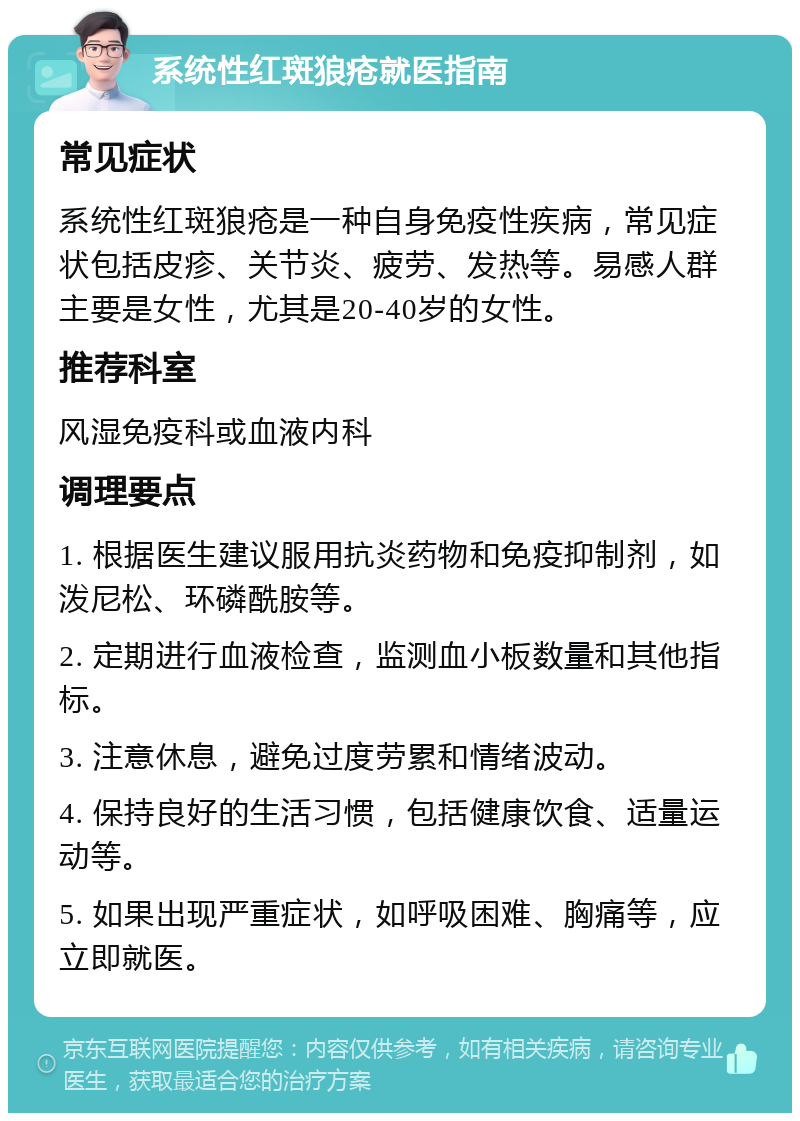 系统性红斑狼疮就医指南 常见症状 系统性红斑狼疮是一种自身免疫性疾病，常见症状包括皮疹、关节炎、疲劳、发热等。易感人群主要是女性，尤其是20-40岁的女性。 推荐科室 风湿免疫科或血液内科 调理要点 1. 根据医生建议服用抗炎药物和免疫抑制剂，如泼尼松、环磷酰胺等。 2. 定期进行血液检查，监测血小板数量和其他指标。 3. 注意休息，避免过度劳累和情绪波动。 4. 保持良好的生活习惯，包括健康饮食、适量运动等。 5. 如果出现严重症状，如呼吸困难、胸痛等，应立即就医。