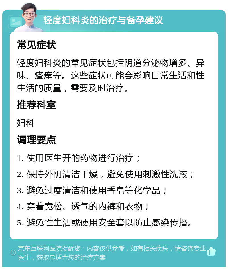 轻度妇科炎的治疗与备孕建议 常见症状 轻度妇科炎的常见症状包括阴道分泌物增多、异味、瘙痒等。这些症状可能会影响日常生活和性生活的质量，需要及时治疗。 推荐科室 妇科 调理要点 1. 使用医生开的药物进行治疗； 2. 保持外阴清洁干燥，避免使用刺激性洗液； 3. 避免过度清洁和使用香皂等化学品； 4. 穿着宽松、透气的内裤和衣物； 5. 避免性生活或使用安全套以防止感染传播。