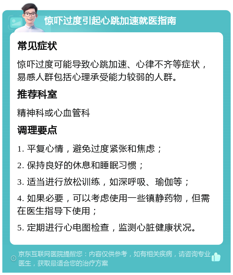 惊吓过度引起心跳加速就医指南 常见症状 惊吓过度可能导致心跳加速、心律不齐等症状，易感人群包括心理承受能力较弱的人群。 推荐科室 精神科或心血管科 调理要点 1. 平复心情，避免过度紧张和焦虑； 2. 保持良好的休息和睡眠习惯； 3. 适当进行放松训练，如深呼吸、瑜伽等； 4. 如果必要，可以考虑使用一些镇静药物，但需在医生指导下使用； 5. 定期进行心电图检查，监测心脏健康状况。