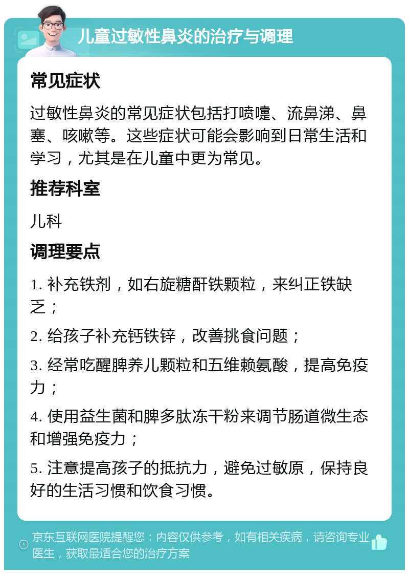 儿童过敏性鼻炎的治疗与调理 常见症状 过敏性鼻炎的常见症状包括打喷嚏、流鼻涕、鼻塞、咳嗽等。这些症状可能会影响到日常生活和学习，尤其是在儿童中更为常见。 推荐科室 儿科 调理要点 1. 补充铁剂，如右旋糖酐铁颗粒，来纠正铁缺乏； 2. 给孩子补充钙铁锌，改善挑食问题； 3. 经常吃醒脾养儿颗粒和五维赖氨酸，提高免疫力； 4. 使用益生菌和脾多肽冻干粉来调节肠道微生态和增强免疫力； 5. 注意提高孩子的抵抗力，避免过敏原，保持良好的生活习惯和饮食习惯。