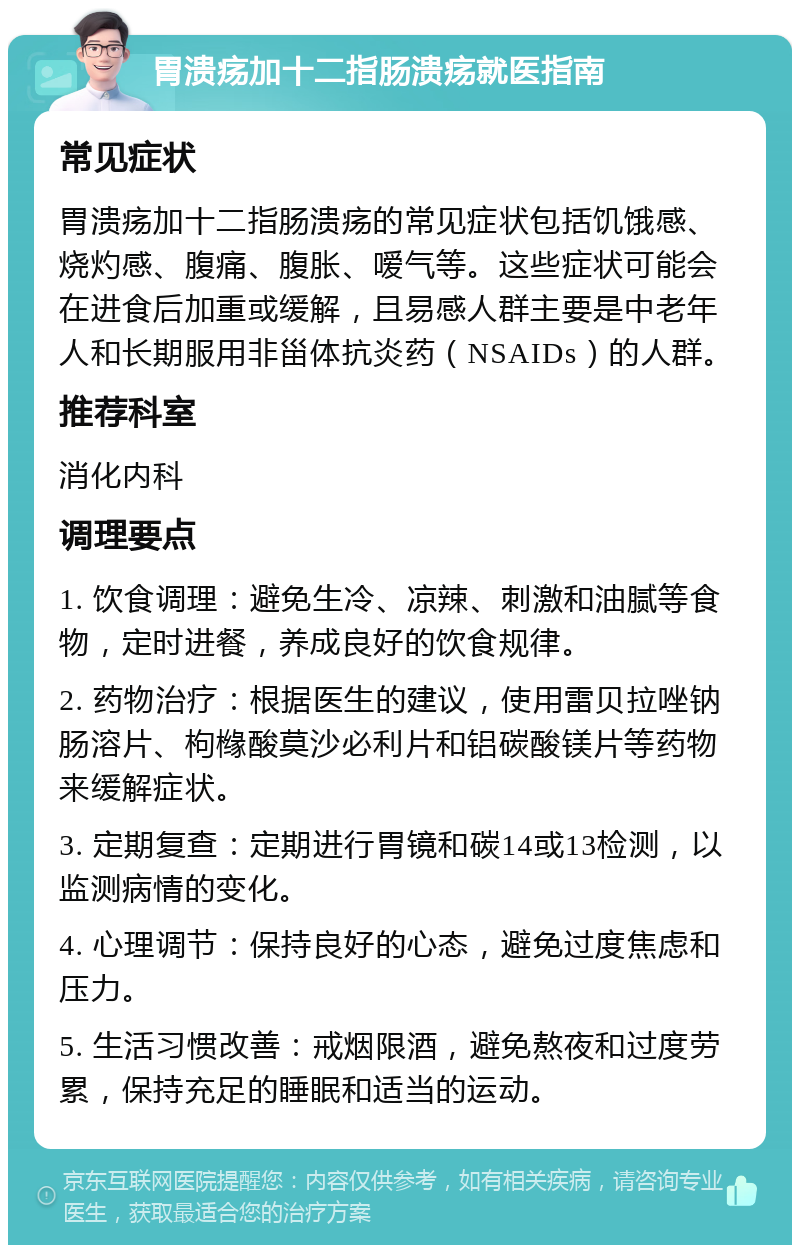 胃溃疡加十二指肠溃疡就医指南 常见症状 胃溃疡加十二指肠溃疡的常见症状包括饥饿感、烧灼感、腹痛、腹胀、嗳气等。这些症状可能会在进食后加重或缓解，且易感人群主要是中老年人和长期服用非甾体抗炎药（NSAIDs）的人群。 推荐科室 消化内科 调理要点 1. 饮食调理：避免生冷、凉辣、刺激和油腻等食物，定时进餐，养成良好的饮食规律。 2. 药物治疗：根据医生的建议，使用雷贝拉唑钠肠溶片、枸橼酸莫沙必利片和铝碳酸镁片等药物来缓解症状。 3. 定期复查：定期进行胃镜和碳14或13检测，以监测病情的变化。 4. 心理调节：保持良好的心态，避免过度焦虑和压力。 5. 生活习惯改善：戒烟限酒，避免熬夜和过度劳累，保持充足的睡眠和适当的运动。