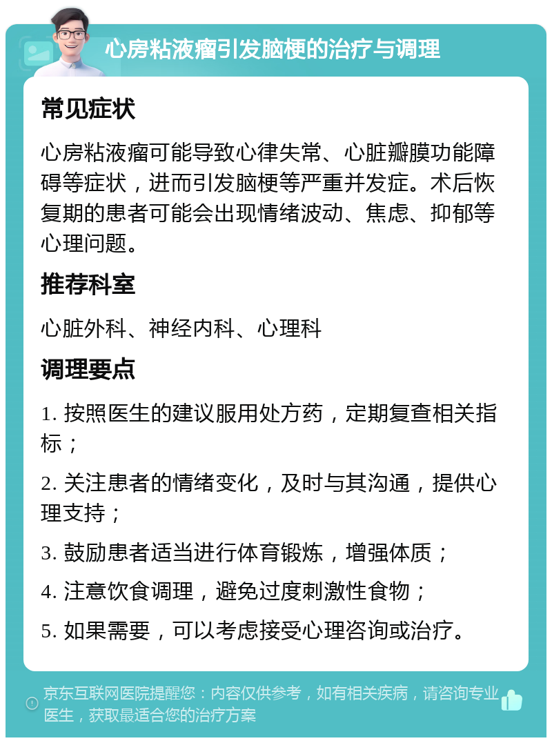 心房粘液瘤引发脑梗的治疗与调理 常见症状 心房粘液瘤可能导致心律失常、心脏瓣膜功能障碍等症状，进而引发脑梗等严重并发症。术后恢复期的患者可能会出现情绪波动、焦虑、抑郁等心理问题。 推荐科室 心脏外科、神经内科、心理科 调理要点 1. 按照医生的建议服用处方药，定期复查相关指标； 2. 关注患者的情绪变化，及时与其沟通，提供心理支持； 3. 鼓励患者适当进行体育锻炼，增强体质； 4. 注意饮食调理，避免过度刺激性食物； 5. 如果需要，可以考虑接受心理咨询或治疗。