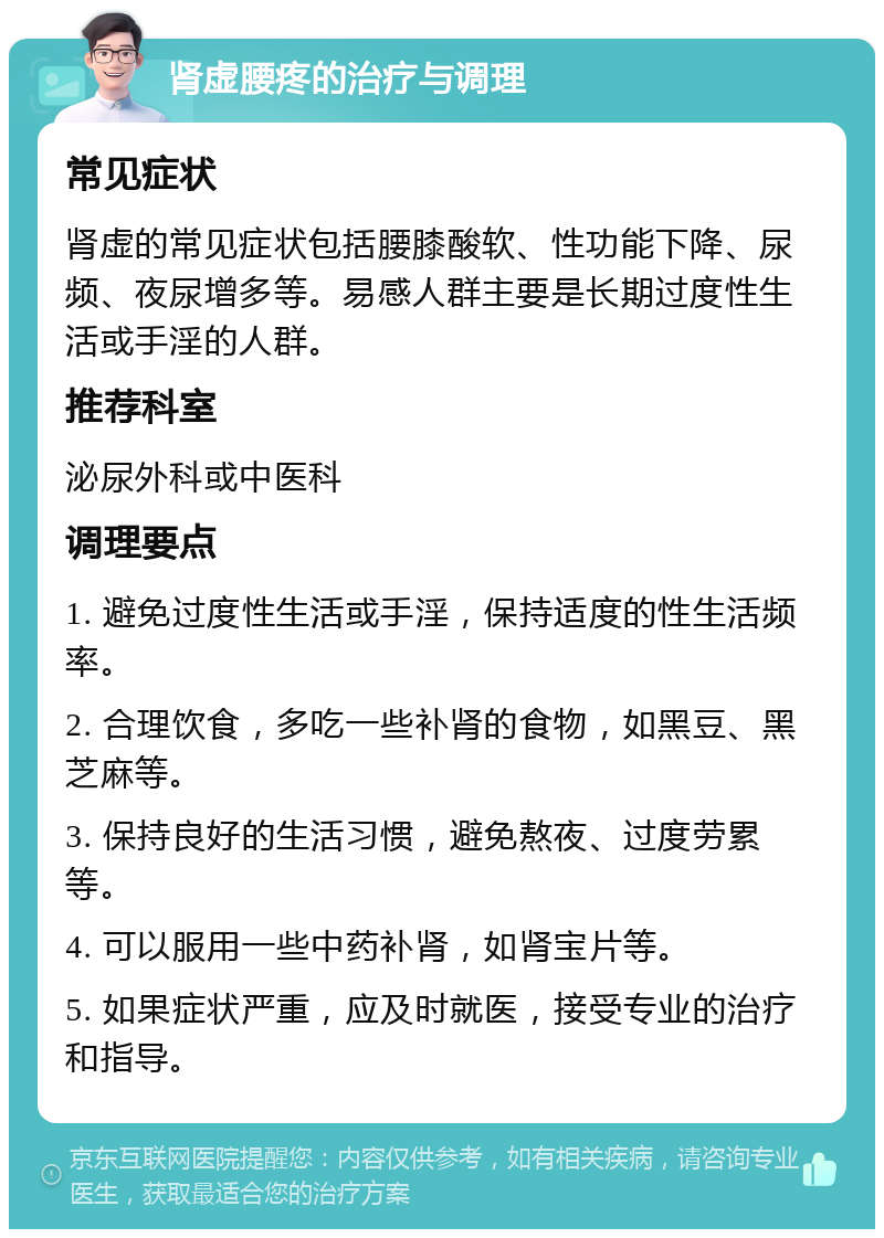 肾虚腰疼的治疗与调理 常见症状 肾虚的常见症状包括腰膝酸软、性功能下降、尿频、夜尿增多等。易感人群主要是长期过度性生活或手淫的人群。 推荐科室 泌尿外科或中医科 调理要点 1. 避免过度性生活或手淫，保持适度的性生活频率。 2. 合理饮食，多吃一些补肾的食物，如黑豆、黑芝麻等。 3. 保持良好的生活习惯，避免熬夜、过度劳累等。 4. 可以服用一些中药补肾，如肾宝片等。 5. 如果症状严重，应及时就医，接受专业的治疗和指导。