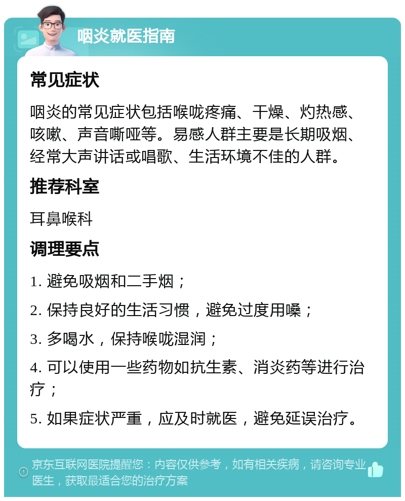 咽炎就医指南 常见症状 咽炎的常见症状包括喉咙疼痛、干燥、灼热感、咳嗽、声音嘶哑等。易感人群主要是长期吸烟、经常大声讲话或唱歌、生活环境不佳的人群。 推荐科室 耳鼻喉科 调理要点 1. 避免吸烟和二手烟； 2. 保持良好的生活习惯，避免过度用嗓； 3. 多喝水，保持喉咙湿润； 4. 可以使用一些药物如抗生素、消炎药等进行治疗； 5. 如果症状严重，应及时就医，避免延误治疗。