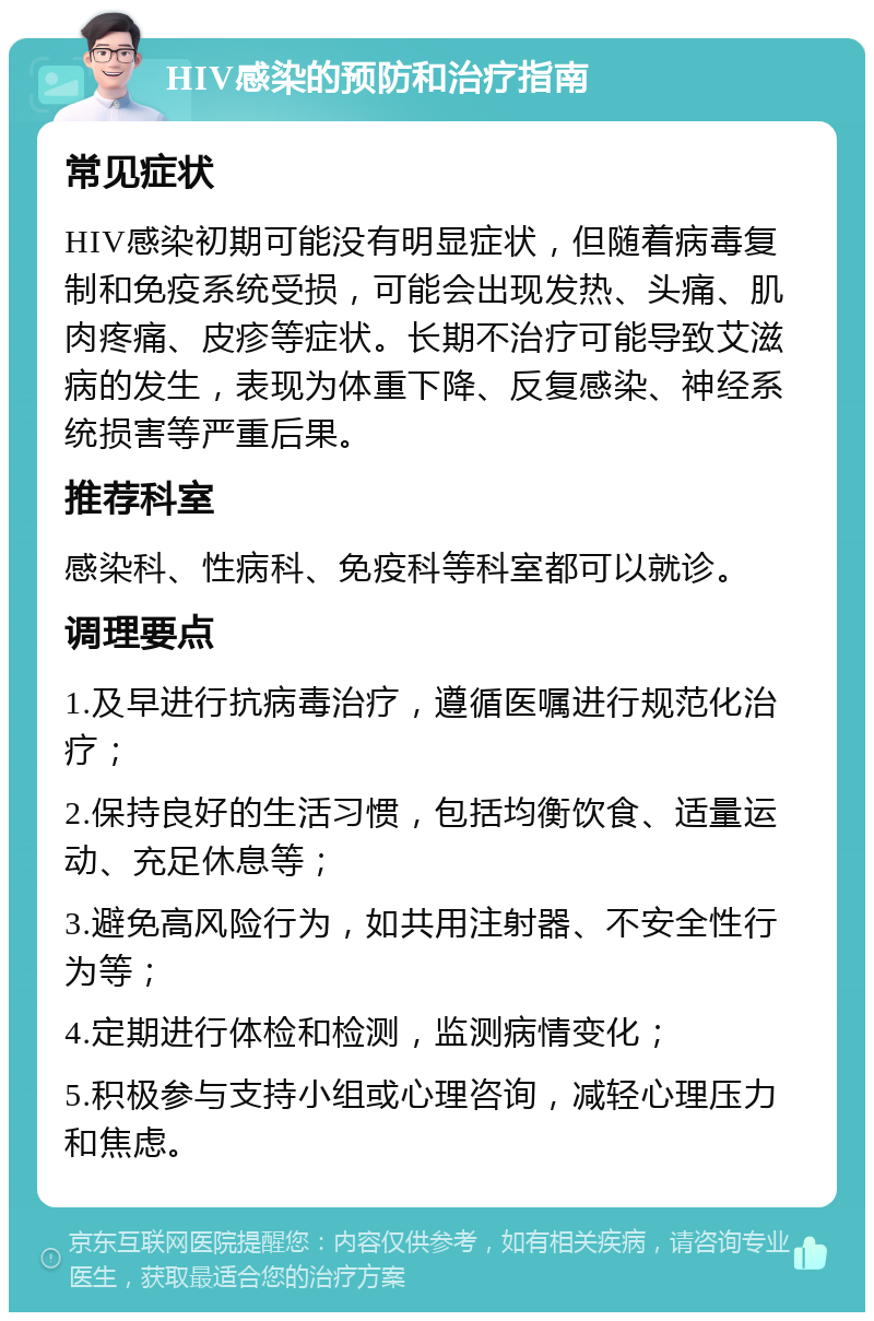 HIV感染的预防和治疗指南 常见症状 HIV感染初期可能没有明显症状，但随着病毒复制和免疫系统受损，可能会出现发热、头痛、肌肉疼痛、皮疹等症状。长期不治疗可能导致艾滋病的发生，表现为体重下降、反复感染、神经系统损害等严重后果。 推荐科室 感染科、性病科、免疫科等科室都可以就诊。 调理要点 1.及早进行抗病毒治疗，遵循医嘱进行规范化治疗； 2.保持良好的生活习惯，包括均衡饮食、适量运动、充足休息等； 3.避免高风险行为，如共用注射器、不安全性行为等； 4.定期进行体检和检测，监测病情变化； 5.积极参与支持小组或心理咨询，减轻心理压力和焦虑。