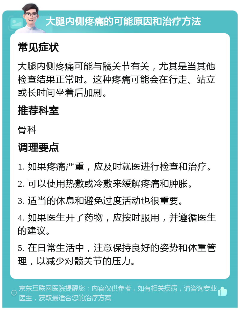 大腿内侧疼痛的可能原因和治疗方法 常见症状 大腿内侧疼痛可能与髋关节有关，尤其是当其他检查结果正常时。这种疼痛可能会在行走、站立或长时间坐着后加剧。 推荐科室 骨科 调理要点 1. 如果疼痛严重，应及时就医进行检查和治疗。 2. 可以使用热敷或冷敷来缓解疼痛和肿胀。 3. 适当的休息和避免过度活动也很重要。 4. 如果医生开了药物，应按时服用，并遵循医生的建议。 5. 在日常生活中，注意保持良好的姿势和体重管理，以减少对髋关节的压力。