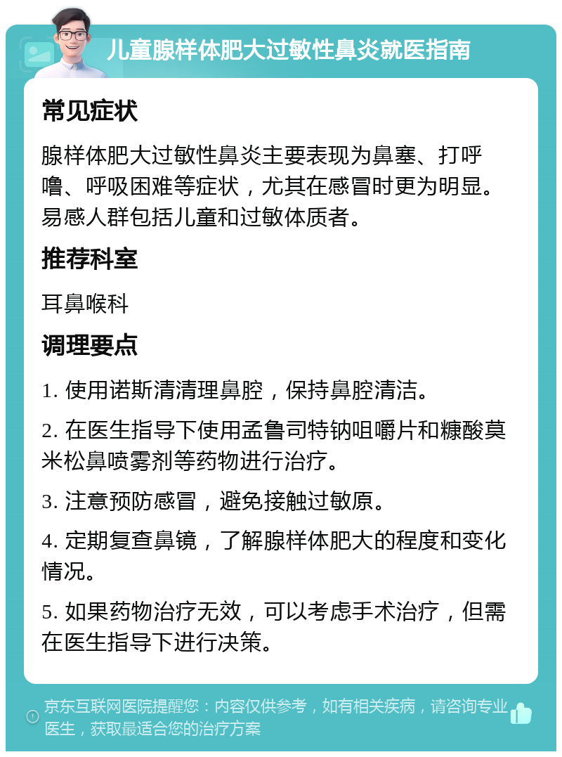 儿童腺样体肥大过敏性鼻炎就医指南 常见症状 腺样体肥大过敏性鼻炎主要表现为鼻塞、打呼噜、呼吸困难等症状，尤其在感冒时更为明显。易感人群包括儿童和过敏体质者。 推荐科室 耳鼻喉科 调理要点 1. 使用诺斯清清理鼻腔，保持鼻腔清洁。 2. 在医生指导下使用孟鲁司特钠咀嚼片和糠酸莫米松鼻喷雾剂等药物进行治疗。 3. 注意预防感冒，避免接触过敏原。 4. 定期复查鼻镜，了解腺样体肥大的程度和变化情况。 5. 如果药物治疗无效，可以考虑手术治疗，但需在医生指导下进行决策。