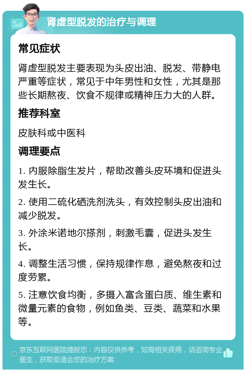 肾虚型脱发的治疗与调理 常见症状 肾虚型脱发主要表现为头皮出油、脱发、带静电严重等症状，常见于中年男性和女性，尤其是那些长期熬夜、饮食不规律或精神压力大的人群。 推荐科室 皮肤科或中医科 调理要点 1. 内服除脂生发片，帮助改善头皮环境和促进头发生长。 2. 使用二硫化硒洗剂洗头，有效控制头皮出油和减少脱发。 3. 外涂米诺地尔搽剂，刺激毛囊，促进头发生长。 4. 调整生活习惯，保持规律作息，避免熬夜和过度劳累。 5. 注意饮食均衡，多摄入富含蛋白质、维生素和微量元素的食物，例如鱼类、豆类、蔬菜和水果等。