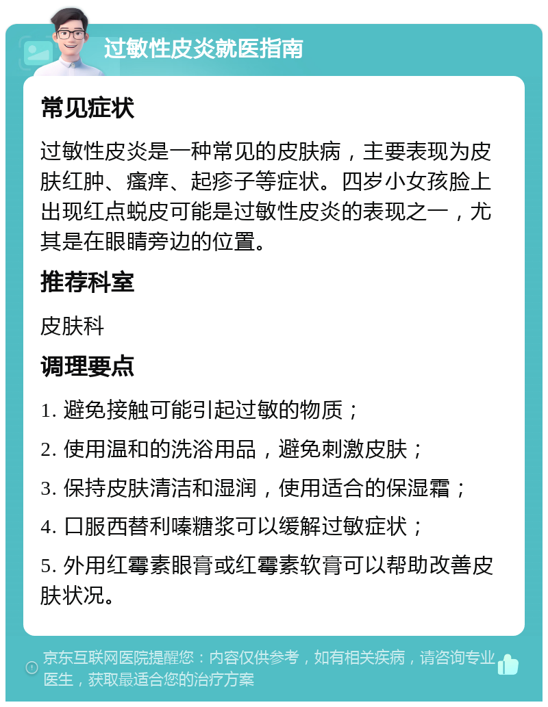 过敏性皮炎就医指南 常见症状 过敏性皮炎是一种常见的皮肤病，主要表现为皮肤红肿、瘙痒、起疹子等症状。四岁小女孩脸上出现红点蜕皮可能是过敏性皮炎的表现之一，尤其是在眼睛旁边的位置。 推荐科室 皮肤科 调理要点 1. 避免接触可能引起过敏的物质； 2. 使用温和的洗浴用品，避免刺激皮肤； 3. 保持皮肤清洁和湿润，使用适合的保湿霜； 4. 口服西替利嗪糖浆可以缓解过敏症状； 5. 外用红霉素眼膏或红霉素软膏可以帮助改善皮肤状况。