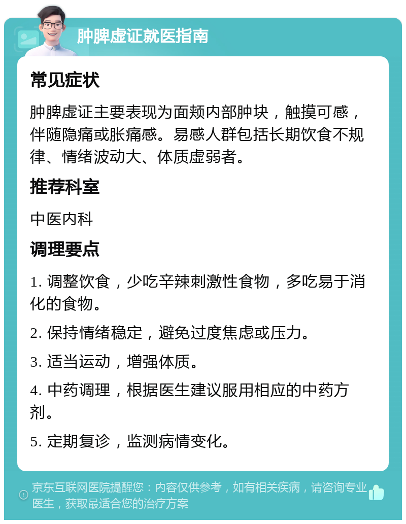 肿脾虚证就医指南 常见症状 肿脾虚证主要表现为面颊内部肿块，触摸可感，伴随隐痛或胀痛感。易感人群包括长期饮食不规律、情绪波动大、体质虚弱者。 推荐科室 中医内科 调理要点 1. 调整饮食，少吃辛辣刺激性食物，多吃易于消化的食物。 2. 保持情绪稳定，避免过度焦虑或压力。 3. 适当运动，增强体质。 4. 中药调理，根据医生建议服用相应的中药方剂。 5. 定期复诊，监测病情变化。