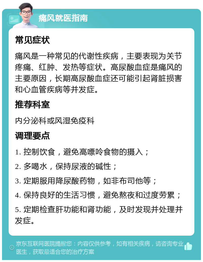 痛风就医指南 常见症状 痛风是一种常见的代谢性疾病，主要表现为关节疼痛、红肿、发热等症状。高尿酸血症是痛风的主要原因，长期高尿酸血症还可能引起肾脏损害和心血管疾病等并发症。 推荐科室 内分泌科或风湿免疫科 调理要点 1. 控制饮食，避免高嘌呤食物的摄入； 2. 多喝水，保持尿液的碱性； 3. 定期服用降尿酸药物，如非布司他等； 4. 保持良好的生活习惯，避免熬夜和过度劳累； 5. 定期检查肝功能和肾功能，及时发现并处理并发症。