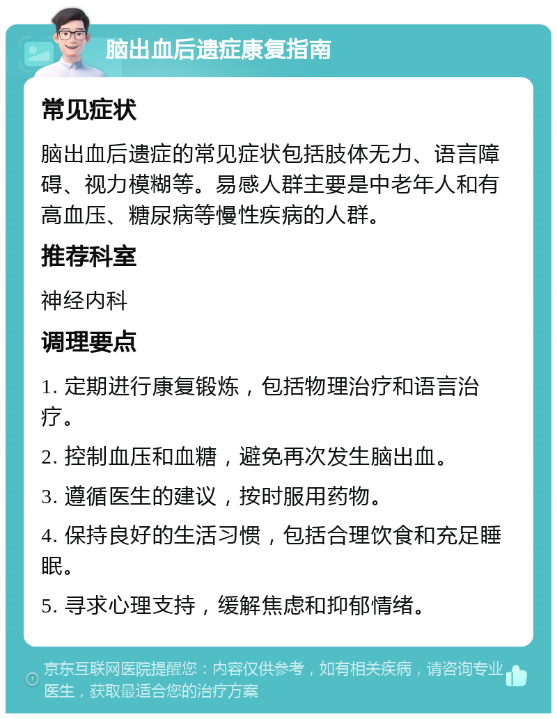 脑出血后遗症康复指南 常见症状 脑出血后遗症的常见症状包括肢体无力、语言障碍、视力模糊等。易感人群主要是中老年人和有高血压、糖尿病等慢性疾病的人群。 推荐科室 神经内科 调理要点 1. 定期进行康复锻炼，包括物理治疗和语言治疗。 2. 控制血压和血糖，避免再次发生脑出血。 3. 遵循医生的建议，按时服用药物。 4. 保持良好的生活习惯，包括合理饮食和充足睡眠。 5. 寻求心理支持，缓解焦虑和抑郁情绪。