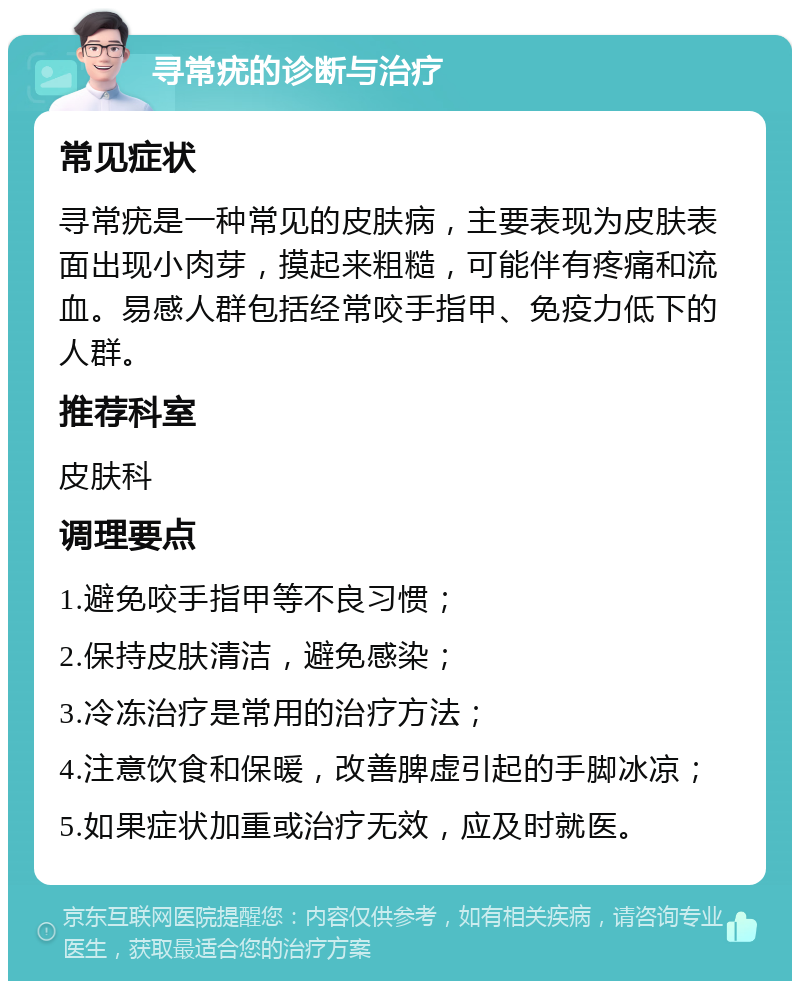 寻常疣的诊断与治疗 常见症状 寻常疣是一种常见的皮肤病，主要表现为皮肤表面出现小肉芽，摸起来粗糙，可能伴有疼痛和流血。易感人群包括经常咬手指甲、免疫力低下的人群。 推荐科室 皮肤科 调理要点 1.避免咬手指甲等不良习惯； 2.保持皮肤清洁，避免感染； 3.冷冻治疗是常用的治疗方法； 4.注意饮食和保暖，改善脾虚引起的手脚冰凉； 5.如果症状加重或治疗无效，应及时就医。