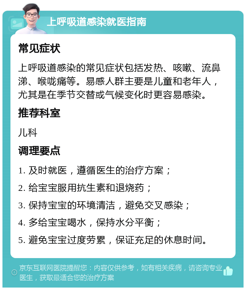 上呼吸道感染就医指南 常见症状 上呼吸道感染的常见症状包括发热、咳嗽、流鼻涕、喉咙痛等。易感人群主要是儿童和老年人，尤其是在季节交替或气候变化时更容易感染。 推荐科室 儿科 调理要点 1. 及时就医，遵循医生的治疗方案； 2. 给宝宝服用抗生素和退烧药； 3. 保持宝宝的环境清洁，避免交叉感染； 4. 多给宝宝喝水，保持水分平衡； 5. 避免宝宝过度劳累，保证充足的休息时间。