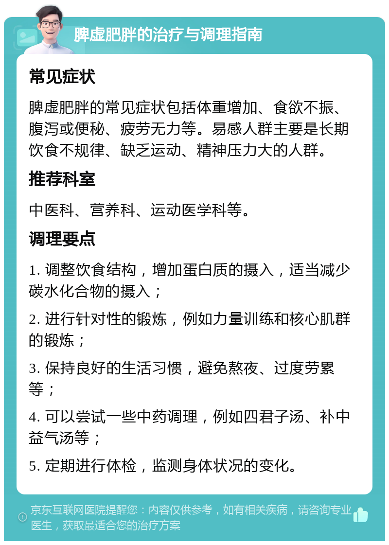 脾虚肥胖的治疗与调理指南 常见症状 脾虚肥胖的常见症状包括体重增加、食欲不振、腹泻或便秘、疲劳无力等。易感人群主要是长期饮食不规律、缺乏运动、精神压力大的人群。 推荐科室 中医科、营养科、运动医学科等。 调理要点 1. 调整饮食结构，增加蛋白质的摄入，适当减少碳水化合物的摄入； 2. 进行针对性的锻炼，例如力量训练和核心肌群的锻炼； 3. 保持良好的生活习惯，避免熬夜、过度劳累等； 4. 可以尝试一些中药调理，例如四君子汤、补中益气汤等； 5. 定期进行体检，监测身体状况的变化。