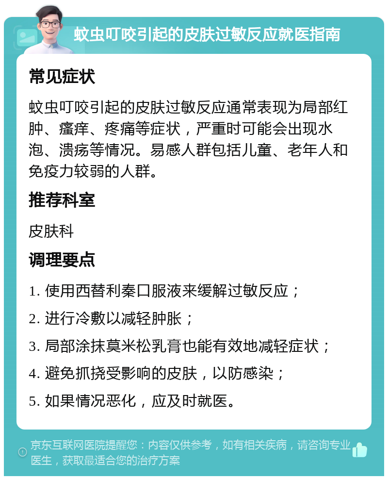 蚊虫叮咬引起的皮肤过敏反应就医指南 常见症状 蚊虫叮咬引起的皮肤过敏反应通常表现为局部红肿、瘙痒、疼痛等症状，严重时可能会出现水泡、溃疡等情况。易感人群包括儿童、老年人和免疫力较弱的人群。 推荐科室 皮肤科 调理要点 1. 使用西替利秦口服液来缓解过敏反应； 2. 进行冷敷以减轻肿胀； 3. 局部涂抹莫米松乳膏也能有效地减轻症状； 4. 避免抓挠受影响的皮肤，以防感染； 5. 如果情况恶化，应及时就医。