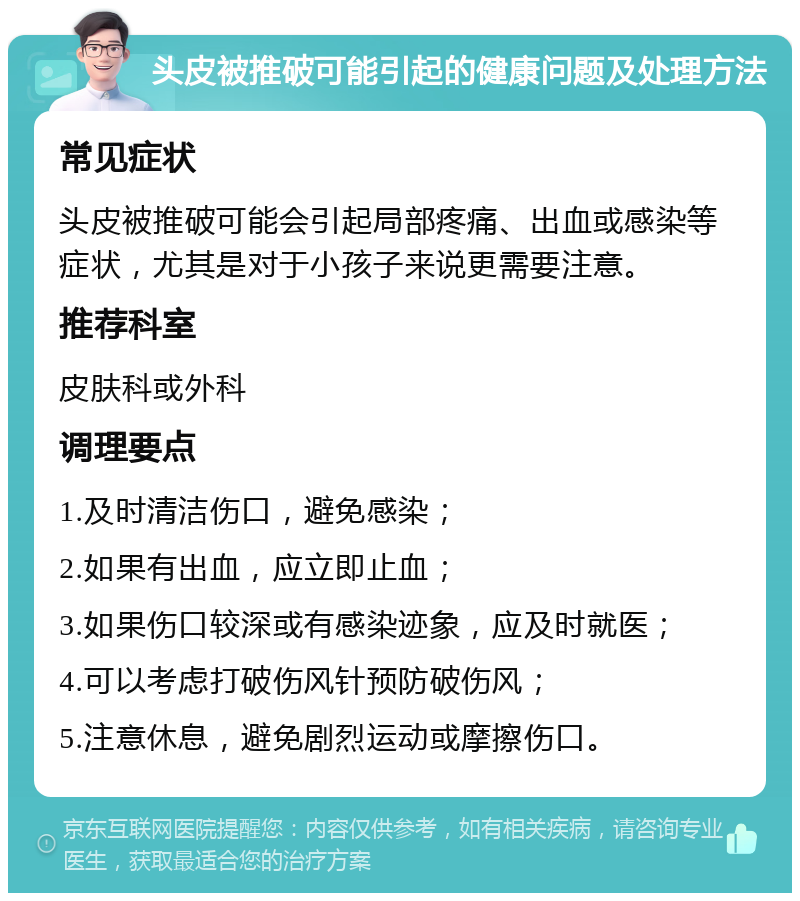 头皮被推破可能引起的健康问题及处理方法 常见症状 头皮被推破可能会引起局部疼痛、出血或感染等症状，尤其是对于小孩子来说更需要注意。 推荐科室 皮肤科或外科 调理要点 1.及时清洁伤口，避免感染； 2.如果有出血，应立即止血； 3.如果伤口较深或有感染迹象，应及时就医； 4.可以考虑打破伤风针预防破伤风； 5.注意休息，避免剧烈运动或摩擦伤口。