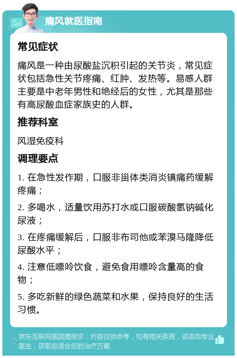 痛风就医指南 常见症状 痛风是一种由尿酸盐沉积引起的关节炎，常见症状包括急性关节疼痛、红肿、发热等。易感人群主要是中老年男性和绝经后的女性，尤其是那些有高尿酸血症家族史的人群。 推荐科室 风湿免疫科 调理要点 1. 在急性发作期，口服非甾体类消炎镇痛药缓解疼痛； 2. 多喝水，适量饮用苏打水或口服碳酸氢钠碱化尿液； 3. 在疼痛缓解后，口服非布司他或苯溴马隆降低尿酸水平； 4. 注意低嘌呤饮食，避免食用嘌呤含量高的食物； 5. 多吃新鲜的绿色蔬菜和水果，保持良好的生活习惯。