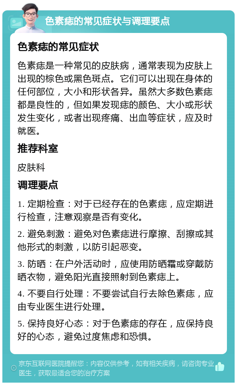 色素痣的常见症状与调理要点 色素痣的常见症状 色素痣是一种常见的皮肤病，通常表现为皮肤上出现的棕色或黑色斑点。它们可以出现在身体的任何部位，大小和形状各异。虽然大多数色素痣都是良性的，但如果发现痣的颜色、大小或形状发生变化，或者出现疼痛、出血等症状，应及时就医。 推荐科室 皮肤科 调理要点 1. 定期检查：对于已经存在的色素痣，应定期进行检查，注意观察是否有变化。 2. 避免刺激：避免对色素痣进行摩擦、刮擦或其他形式的刺激，以防引起恶变。 3. 防晒：在户外活动时，应使用防晒霜或穿戴防晒衣物，避免阳光直接照射到色素痣上。 4. 不要自行处理：不要尝试自行去除色素痣，应由专业医生进行处理。 5. 保持良好心态：对于色素痣的存在，应保持良好的心态，避免过度焦虑和恐惧。