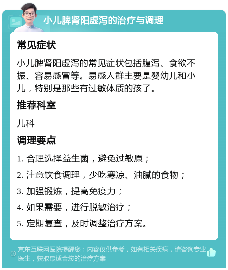 小儿脾肾阳虚泻的治疗与调理 常见症状 小儿脾肾阳虚泻的常见症状包括腹泻、食欲不振、容易感冒等。易感人群主要是婴幼儿和小儿，特别是那些有过敏体质的孩子。 推荐科室 儿科 调理要点 1. 合理选择益生菌，避免过敏原； 2. 注意饮食调理，少吃寒凉、油腻的食物； 3. 加强锻炼，提高免疫力； 4. 如果需要，进行脱敏治疗； 5. 定期复查，及时调整治疗方案。