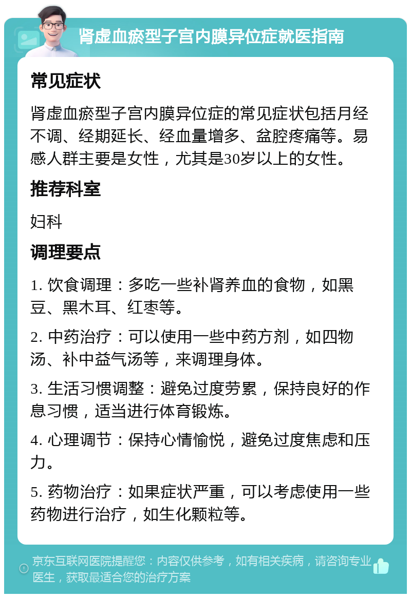 肾虚血瘀型子宫内膜异位症就医指南 常见症状 肾虚血瘀型子宫内膜异位症的常见症状包括月经不调、经期延长、经血量增多、盆腔疼痛等。易感人群主要是女性，尤其是30岁以上的女性。 推荐科室 妇科 调理要点 1. 饮食调理：多吃一些补肾养血的食物，如黑豆、黑木耳、红枣等。 2. 中药治疗：可以使用一些中药方剂，如四物汤、补中益气汤等，来调理身体。 3. 生活习惯调整：避免过度劳累，保持良好的作息习惯，适当进行体育锻炼。 4. 心理调节：保持心情愉悦，避免过度焦虑和压力。 5. 药物治疗：如果症状严重，可以考虑使用一些药物进行治疗，如生化颗粒等。