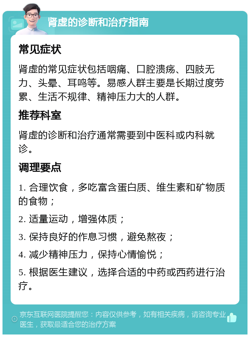 肾虚的诊断和治疗指南 常见症状 肾虚的常见症状包括咽痛、口腔溃疡、四肢无力、头晕、耳鸣等。易感人群主要是长期过度劳累、生活不规律、精神压力大的人群。 推荐科室 肾虚的诊断和治疗通常需要到中医科或内科就诊。 调理要点 1. 合理饮食，多吃富含蛋白质、维生素和矿物质的食物； 2. 适量运动，增强体质； 3. 保持良好的作息习惯，避免熬夜； 4. 减少精神压力，保持心情愉悦； 5. 根据医生建议，选择合适的中药或西药进行治疗。