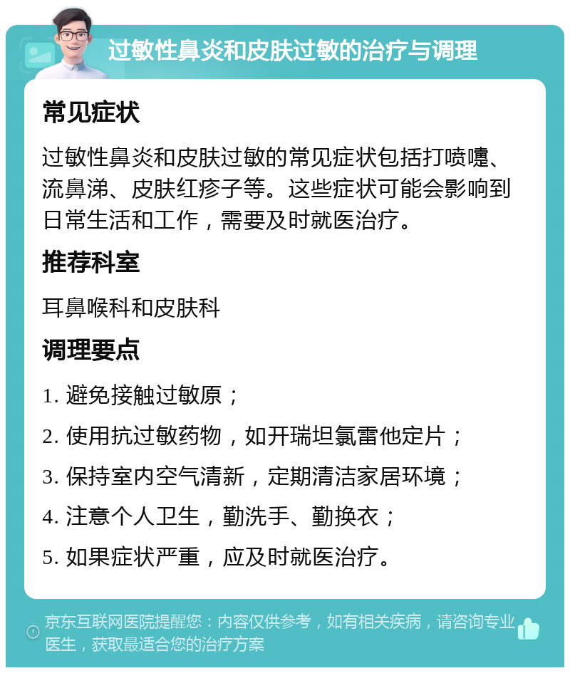 过敏性鼻炎和皮肤过敏的治疗与调理 常见症状 过敏性鼻炎和皮肤过敏的常见症状包括打喷嚏、流鼻涕、皮肤红疹子等。这些症状可能会影响到日常生活和工作，需要及时就医治疗。 推荐科室 耳鼻喉科和皮肤科 调理要点 1. 避免接触过敏原； 2. 使用抗过敏药物，如开瑞坦氯雷他定片； 3. 保持室内空气清新，定期清洁家居环境； 4. 注意个人卫生，勤洗手、勤换衣； 5. 如果症状严重，应及时就医治疗。