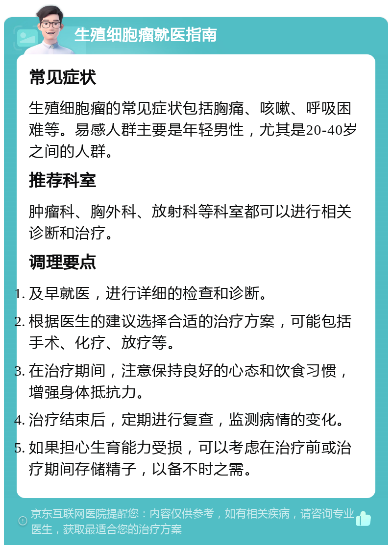 生殖细胞瘤就医指南 常见症状 生殖细胞瘤的常见症状包括胸痛、咳嗽、呼吸困难等。易感人群主要是年轻男性，尤其是20-40岁之间的人群。 推荐科室 肿瘤科、胸外科、放射科等科室都可以进行相关诊断和治疗。 调理要点 及早就医，进行详细的检查和诊断。 根据医生的建议选择合适的治疗方案，可能包括手术、化疗、放疗等。 在治疗期间，注意保持良好的心态和饮食习惯，增强身体抵抗力。 治疗结束后，定期进行复查，监测病情的变化。 如果担心生育能力受损，可以考虑在治疗前或治疗期间存储精子，以备不时之需。