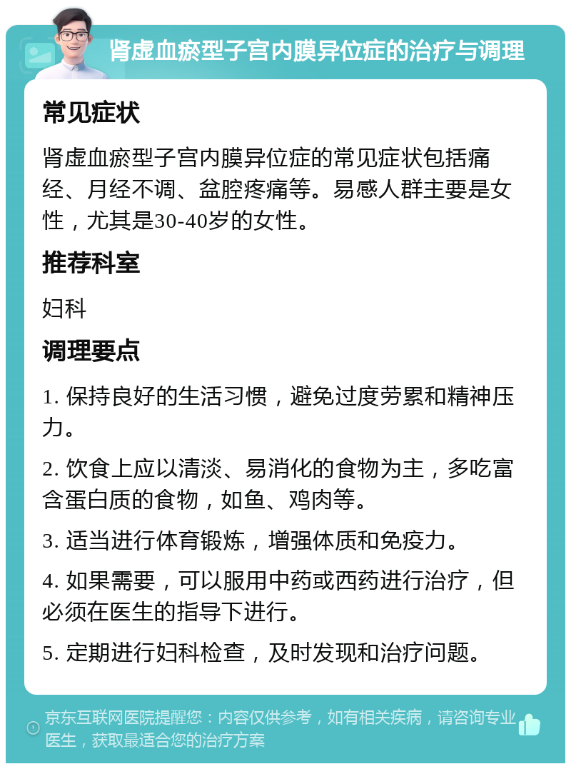 肾虚血瘀型子宫内膜异位症的治疗与调理 常见症状 肾虚血瘀型子宫内膜异位症的常见症状包括痛经、月经不调、盆腔疼痛等。易感人群主要是女性，尤其是30-40岁的女性。 推荐科室 妇科 调理要点 1. 保持良好的生活习惯，避免过度劳累和精神压力。 2. 饮食上应以清淡、易消化的食物为主，多吃富含蛋白质的食物，如鱼、鸡肉等。 3. 适当进行体育锻炼，增强体质和免疫力。 4. 如果需要，可以服用中药或西药进行治疗，但必须在医生的指导下进行。 5. 定期进行妇科检查，及时发现和治疗问题。