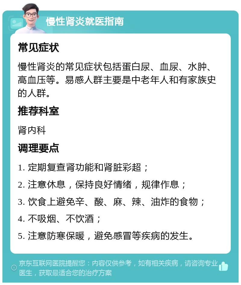 慢性肾炎就医指南 常见症状 慢性肾炎的常见症状包括蛋白尿、血尿、水肿、高血压等。易感人群主要是中老年人和有家族史的人群。 推荐科室 肾内科 调理要点 1. 定期复查肾功能和肾脏彩超； 2. 注意休息，保持良好情绪，规律作息； 3. 饮食上避免辛、酸、麻、辣、油炸的食物； 4. 不吸烟、不饮酒； 5. 注意防寒保暖，避免感冒等疾病的发生。