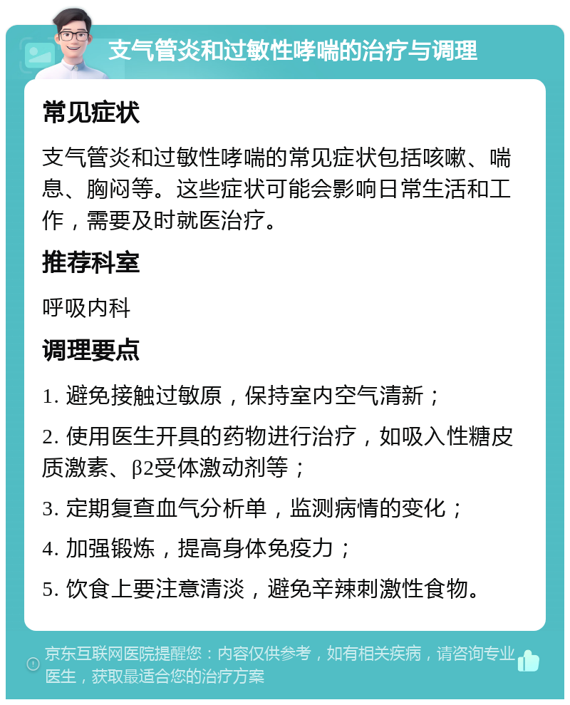 支气管炎和过敏性哮喘的治疗与调理 常见症状 支气管炎和过敏性哮喘的常见症状包括咳嗽、喘息、胸闷等。这些症状可能会影响日常生活和工作，需要及时就医治疗。 推荐科室 呼吸内科 调理要点 1. 避免接触过敏原，保持室内空气清新； 2. 使用医生开具的药物进行治疗，如吸入性糖皮质激素、β2受体激动剂等； 3. 定期复查血气分析单，监测病情的变化； 4. 加强锻炼，提高身体免疫力； 5. 饮食上要注意清淡，避免辛辣刺激性食物。