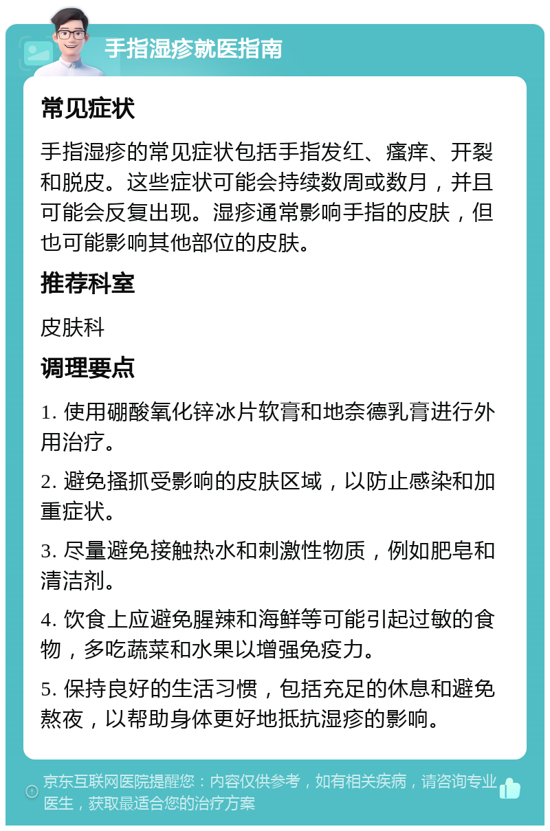 手指湿疹就医指南 常见症状 手指湿疹的常见症状包括手指发红、瘙痒、开裂和脱皮。这些症状可能会持续数周或数月，并且可能会反复出现。湿疹通常影响手指的皮肤，但也可能影响其他部位的皮肤。 推荐科室 皮肤科 调理要点 1. 使用硼酸氧化锌冰片软膏和地奈德乳膏进行外用治疗。 2. 避免搔抓受影响的皮肤区域，以防止感染和加重症状。 3. 尽量避免接触热水和刺激性物质，例如肥皂和清洁剂。 4. 饮食上应避免腥辣和海鲜等可能引起过敏的食物，多吃蔬菜和水果以增强免疫力。 5. 保持良好的生活习惯，包括充足的休息和避免熬夜，以帮助身体更好地抵抗湿疹的影响。